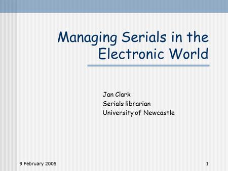 9 February 20051 Managing Serials in the Electronic World Jan Clark Serials librarian University of Newcastle.