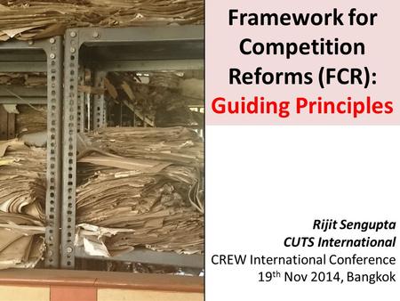Framework for Competition Reforms (FCR): Guiding Principles Rijit Sengupta CUTS International CREW International Conference 19 th Nov 2014, Bangkok.