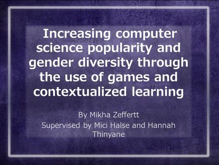 Increasing computer science popularity and gender diversity through the use of games and contextualized learning By Mikha Zeffertt Supervised by Mici Halse.