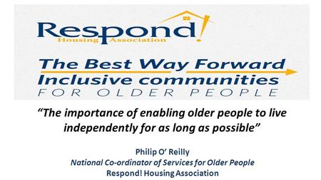 Philip O’ Reilly National Co-ordinator of Services for Older People Respond! Housing Association “The importance of enabling older people to live independently.