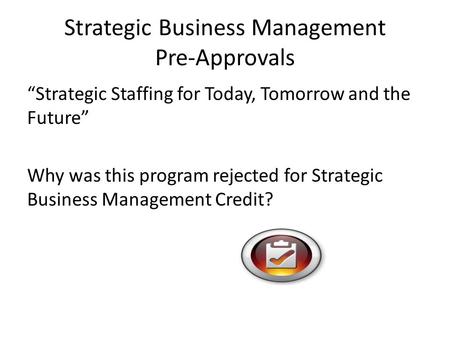 Strategic Business Management Pre-Approvals “Strategic Staffing for Today, Tomorrow and the Future” Why was this program rejected for Strategic Business.