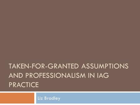 TAKEN-FOR-GRANTED ASSUMPTIONS AND PROFESSIONALISM IN IAG PRACTICE Liz Bradley.