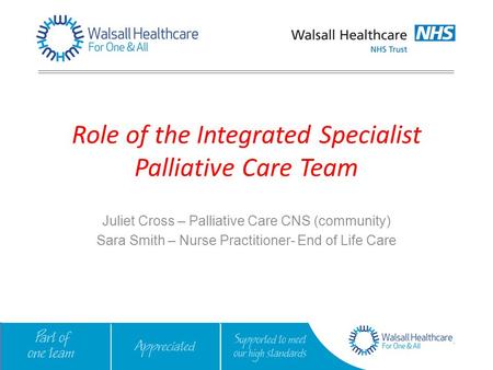Role of the Integrated Specialist Palliative Care Team Juliet Cross – Palliative Care CNS (community) Sara Smith – Nurse Practitioner- End of Life Care.