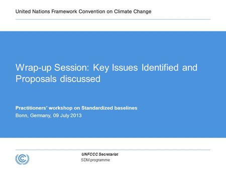 UNFCCC Secretariat SDM programme Wrap-up Session: Key Issues Identified and Proposals discussed Practitioners’ workshop on Standardized baselines Bonn,