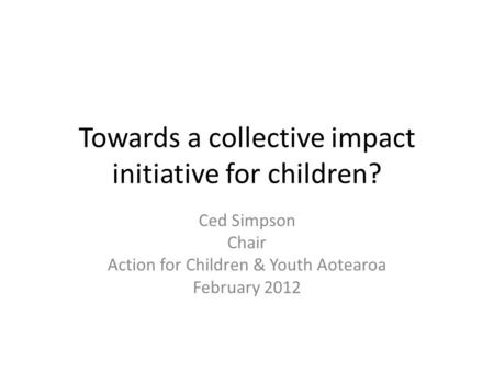 Towards a collective impact initiative for children? Ced Simpson Chair Action for Children & Youth Aotearoa February 2012.