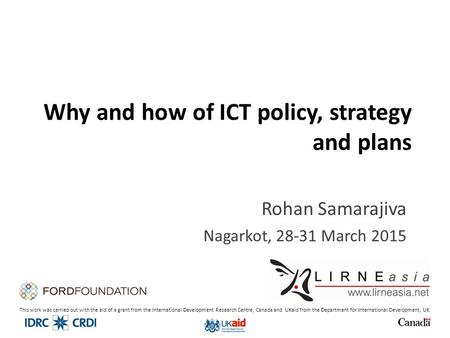 Why and how of ICT policy, strategy and plans Rohan Samarajiva Nagarkot, 28-31 March 2015 This work was carried out with the aid of a grant from the International.