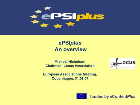 EPSIplus An overview Michael Nicholson Chairman, Locus Association European Associations Meeting, Copenhagen, 31.08.07 funded by eContentPlus.