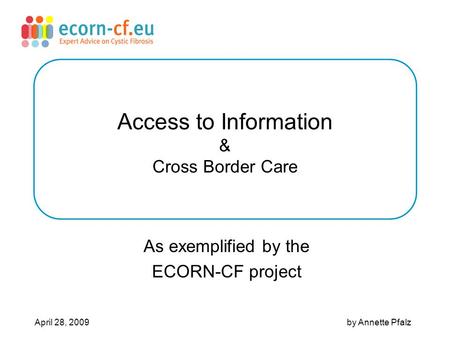 Access to Information & Cross Border Care As exemplified by the ECORN-CF project April 28, 2009 by Annette Pfalz.