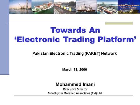 Towards An ‘Electronic Trading Platform’ March 18, 2006 Pakistan Electronic Trading (PAKET) Network Mohammed Imani Executive Director Sidat Hyder Morshed.