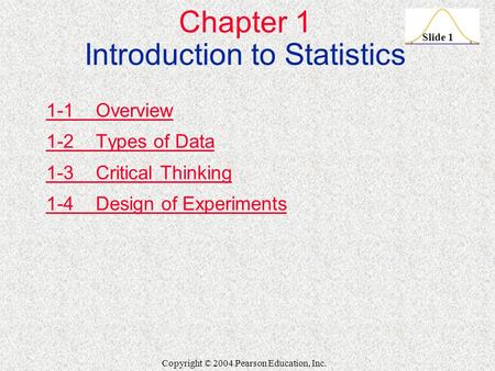 Slide 1 Copyright © 2004 Pearson Education, Inc. Chapter 1 Introduction to Statistics 1-1 Overview 1-2 Types of Data 1-3 Critical Thinking 1-4 Design of.