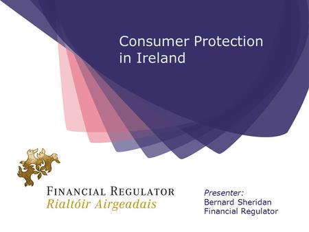 Consumer Protection in Ireland Presenter: Bernard Sheridan Financial Regulator.