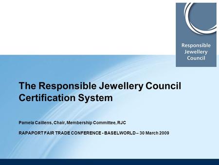 The Responsible Jewellery Council Certification System Pamela Caillens, Chair, Membership Committee, RJC RAPAPORT FAIR TRADE CONFERENCE - BASELWORLD.