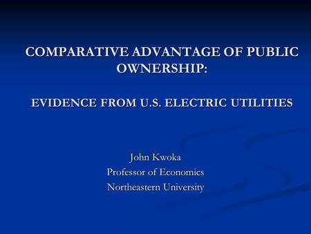 COMPARATIVE ADVANTAGE OF PUBLIC OWNERSHIP: EVIDENCE FROM U.S. ELECTRIC UTILITIES John Kwoka Professor of Economics Northeastern University.