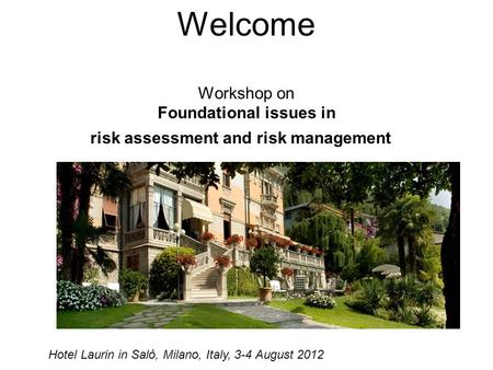 Welcome Workshop on Foundational issues in risk assessment and risk management Hotel Laurin in Salò, Milano, Italy, 3-4 August 2012.