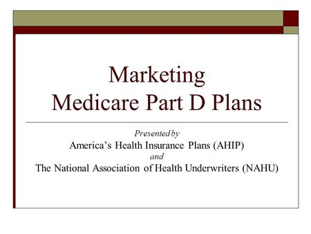 Marketing Medicare Part D Plans Presented by America’s Health Insurance Plans (AHIP) and The National Association of Health Underwriters (NAHU)