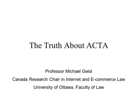 The Truth About ACTA Professor Michael Geist Canada Research Chair in Internet and E-commerce Law University of Ottawa, Faculty of Law.