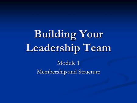 Building Your Leadership Team Module 1 Membership and Structure.