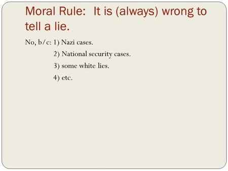Moral Rule:It is (always) wrong to tell a lie. No, b/c: 1) Nazi cases. 2) National security cases. 3) some white lies. 4) etc.