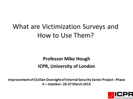 What are Victimization Surveys and How to Use Them? Professor Mike Hough ICPR, University of London Improvement of Civilian Oversight of Internal Security.