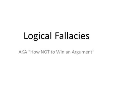 Logical Fallacies AKA “How NOT to Win an Argument”