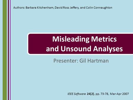 Misleading Metrics and Unsound Analyses Presenter: Gil Hartman Authors: Barbara Kitchenham, David Ross Jeffery, and Colin Connaughton IEEE Software 24(2),