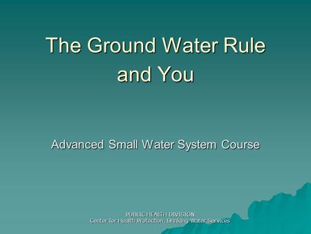 The Ground Water Rule and You Advanced Small Water System Course PUBLIC HEALTH DIVISION Center for Health Protection, Drinking Water Services.