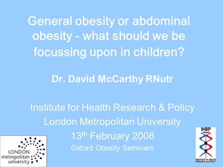 General obesity or abdominal obesity - what should we be focussing upon in children? Dr. David McCarthy RNutr Institute for Health Research & Policy London.