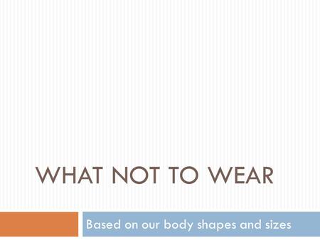WHAT NOT TO WEAR Based on our body shapes and sizes.