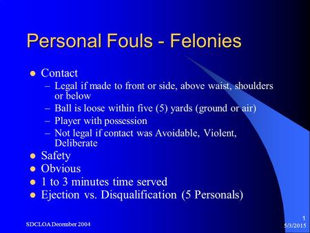 5/3/2015 SDCLOA December 2004 1 Personal Fouls - Felonies Contact –Legal if made to front or side, above waist, shoulders or below –Ball is loose within.
