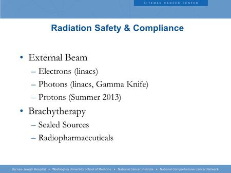 Radiation Safety & Compliance External Beam –Electrons (linacs) –Photons (linacs, Gamma Knife) –Protons (Summer 2013) Brachytherapy –Sealed Sources –Radiopharmaceuticals.