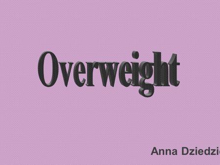 Anna Dziedzic. What is overweight ? Overweight / obesity is lingering disease caused by excessive production of energy which various food items contain.