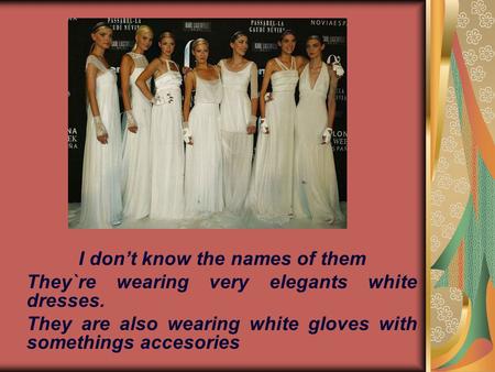 I don’t know the names of them They`re wearing very elegants white dresses. They are also wearing white gloves with somethings accesories.