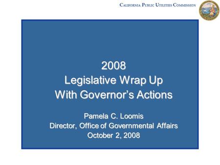 2008 Legislative Wrap Up With Governor’s Actions Pamela C. Loomis Director, Office of Governmental Affairs October 2, 2008 C ALIFORNIA P UBLIC U TILITIES.