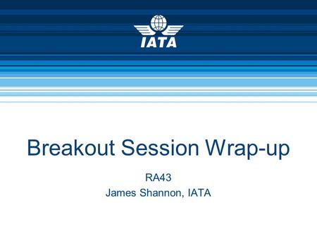 Breakout Session Wrap-up RA43 James Shannon, IATA.