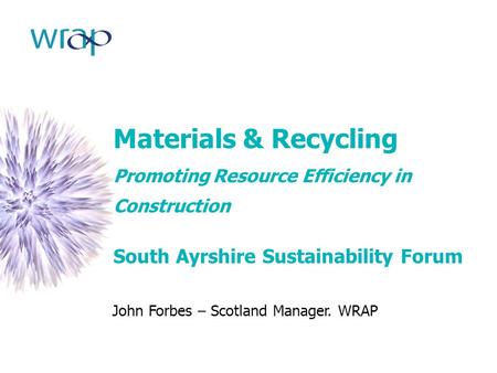 Materials & Recycling Promoting Resource Efficiency in Construction South Ayrshire Sustainability Forum John Forbes – Scotland Manager. WRAP.