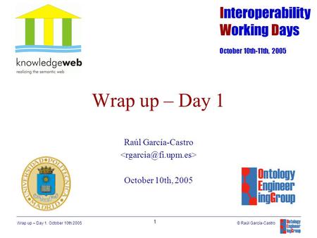 Wrap up – Day 1. October 10th 2005 1 © Raúl García-Castro Wrap up – Day 1 Raúl García-Castro October 10th, 2005 Interoperability Working Days October 10th-11th,