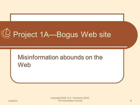 Project 1A—Bogus Web site Misinformation abounds on the Web 5/3/2015 1 Copyright 2009, D.A. Clements, MLIS, UW Information School.