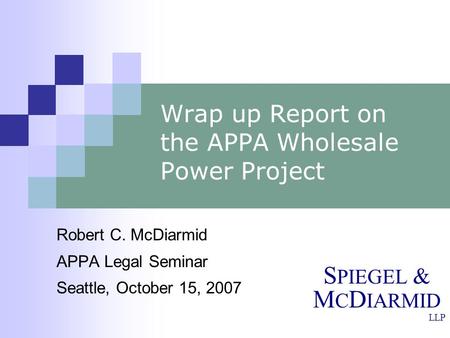 S PIEGEL & M C D IARMID LLP Wrap up Report on the APPA Wholesale Power Project Robert C. McDiarmid APPA Legal Seminar Seattle, October 15, 2007.