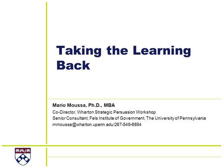 Taking the Learning Back Mario Moussa, Ph.D., MBA Co-Director, Wharton Strategic Persuasion Workshop Senior Consultant, Fels Institute of Government, The.