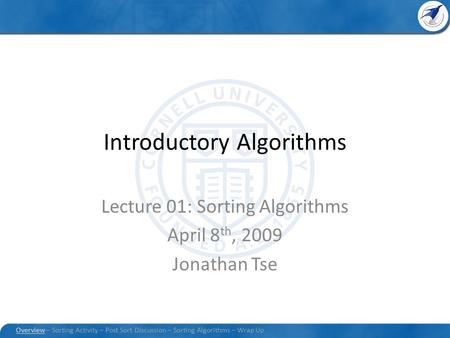 Introductory Algorithms Lecture 01: Sorting Algorithms April 8 th, 2009 Jonathan Tse Overview – Sorting Activity – Post Sort Discussion – Sorting Algorithms.