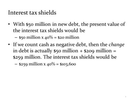 Interest tax shields With $50 million in new debt, the present value of the interest tax shields would be – $50 million x 40% = $20 million If we count.