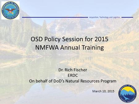 Acquisition, Technology and Logistics OSD Policy Session for 2015 NMFWA Annual Training Dr. Rich Fischer ERDC On behalf of DoD’s Natural Resources Program.