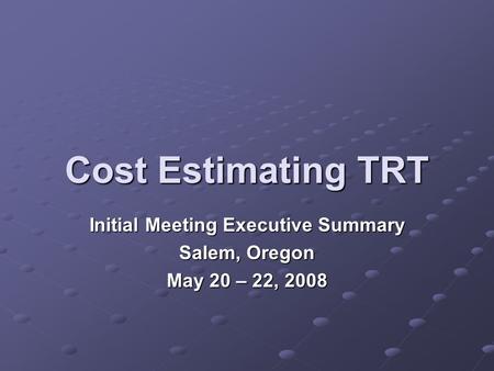 Cost Estimating TRT Initial Meeting Executive Summary Salem, Oregon May 20 – 22, 2008.