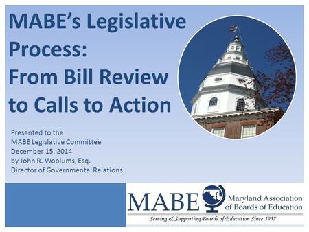 MABE’s Legislative Process: From Bill Review to Calls to Action Presented to the MABE Legislative Committee December 15, 2014 by John R. Woolums, Esq.