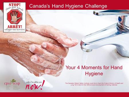 Your 4 Moments for Hand Hygiene The Canadian Patient Safety Institute would like to thank the Ontario Ministry of Health and Long Term Care for their.