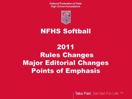 Take Part. Get Set For Life.™ National Federation of State High School Associations NFHS Softball 2011 Rules Changes Major Editorial Changes Points of.