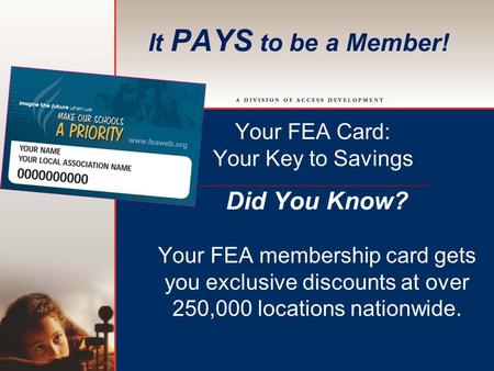 It PAYS to be a Member! Your FEA Card: Your Key to Savings Did You Know? Your FEA membership card gets you exclusive discounts at over 250,000 locations.