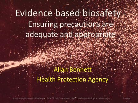 Evidence based biosafety - Ensuring precautions are adequate and appropriate Allan Bennett Health Protection Agency Anticipating Biosecurity Challenges.