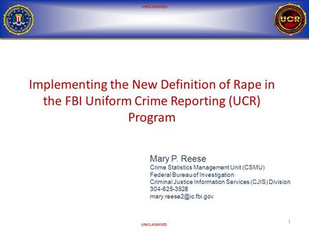 UNCLASSIFIED Implementing the New Definition of Rape in the FBI Uniform Crime Reporting (UCR) Program 1 Mary P. Reese Crime Statistics Management Unit.
