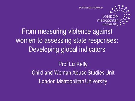 From measuring violence against women to assessing state responses: Developing global indicators Prof Liz Kelly Child and Woman Abuse Studies Unit London.